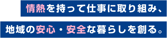 情熱を持って仕事に取り組み、地域の安心・安全な暮らしを創る。